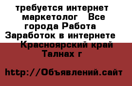 требуется интернет- маркетолог - Все города Работа » Заработок в интернете   . Красноярский край,Талнах г.